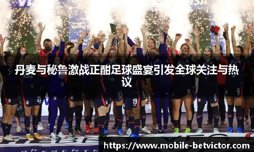 丹麦与秘鲁激战正酣足球盛宴引发全球关注与热议